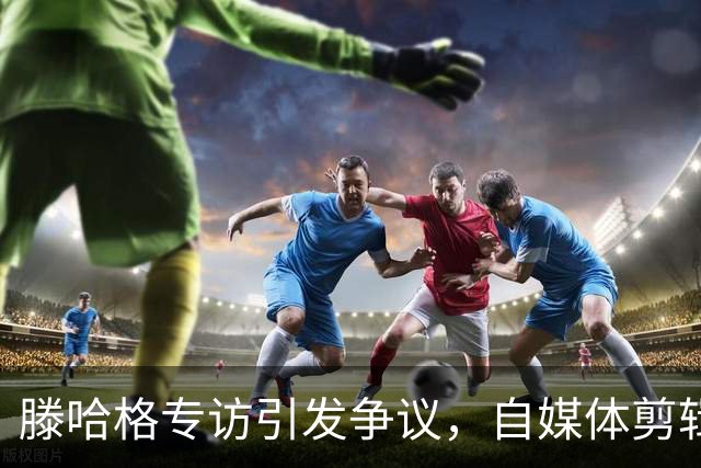 滕哈格专访引发争议，自媒体剪辑内容遭记者批评