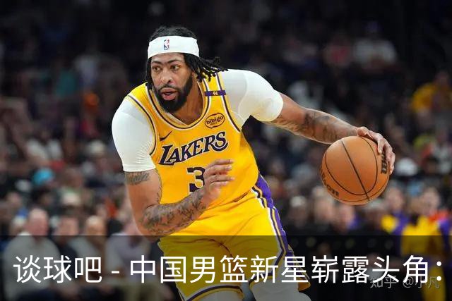 谈球吧 - 中国男篮新星崭露头角：年少天才的突破与未来